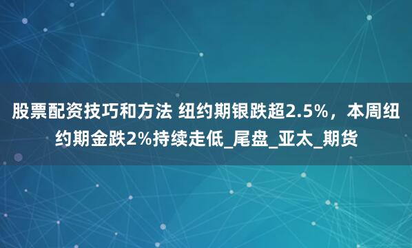 股票配资技巧和方法 纽约期银跌超2.5%，本周纽约期金跌2%持续走低_尾盘_亚太_期货