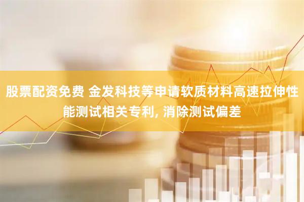 股票配资免费 金发科技等申请软质材料高速拉伸性能测试相关专利, 消除测试偏差