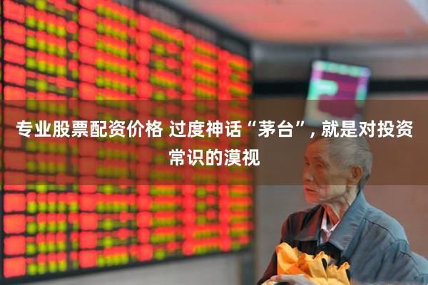 专业股票配资价格 过度神话“茅台”, 就是对投资常识的漠视
