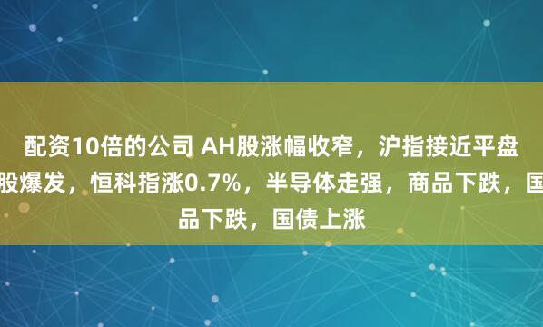配资10倍的公司 AH股涨幅收窄，沪指接近平盘，军工股爆发，恒科指涨0.7%，半导体走强，商品下跌，国债上涨