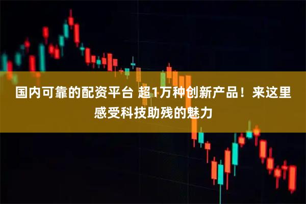 国内可靠的配资平台 超1万种创新产品！来这里感受科技助残的魅力