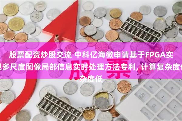 股票配资炒股交流 中科亿海微申请基于FPGA实现多尺度图像局部信息实时处理方法专利, 计算复杂度低