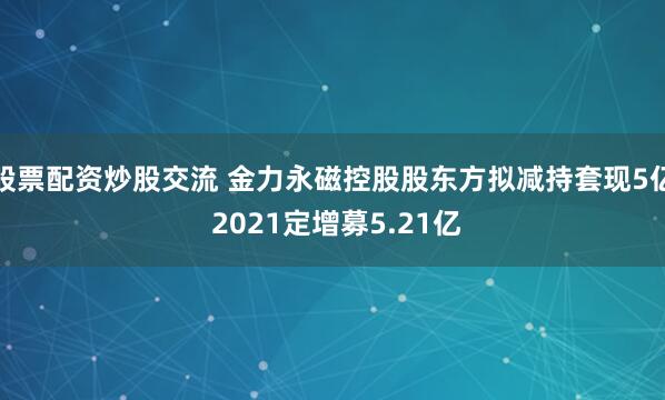 股票配资炒股交流 金力永磁控股股东方拟减持套现5亿 2021定增募5.21亿