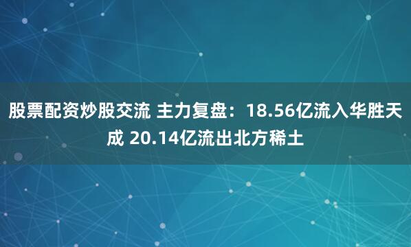 股票配资炒股交流 主力复盘：18.56亿流入华胜天成 20.14亿流出北方稀土