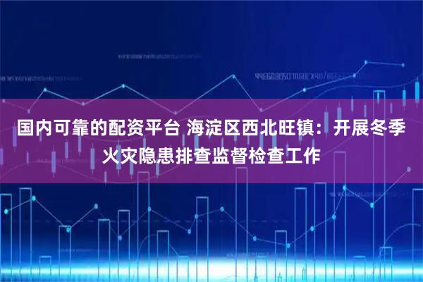 国内可靠的配资平台 海淀区西北旺镇：开展冬季火灾隐患排查监督检查工作