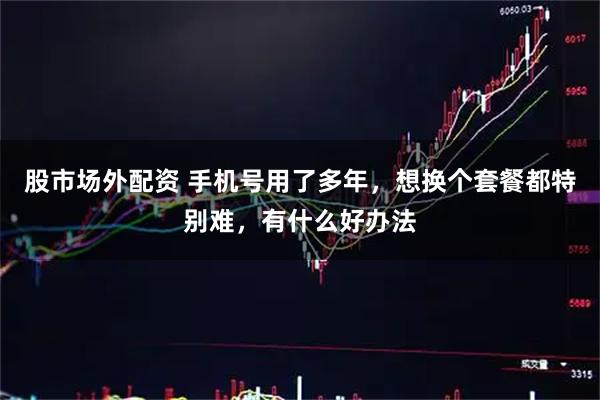 股市场外配资 手机号用了多年，想换个套餐都特别难，有什么好办法