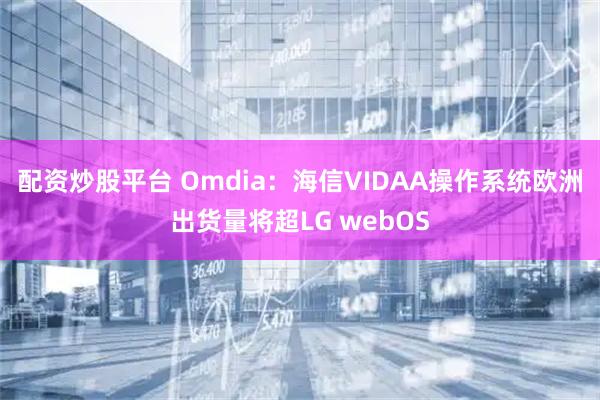 配资炒股平台 Omdia：海信VIDAA操作系统欧洲出货量将超LG webOS