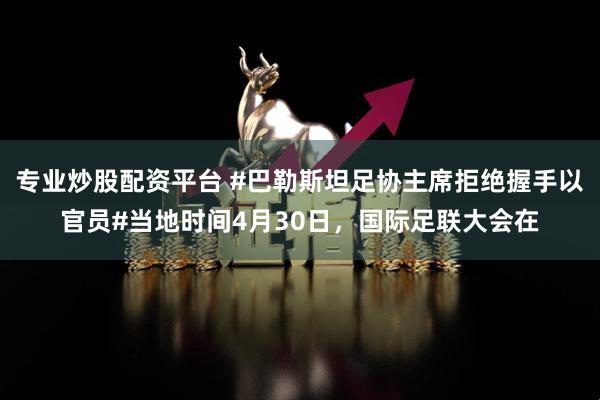 专业炒股配资平台 #巴勒斯坦足协主席拒绝握手以官员#当地时间4月30日，国际足联大会在