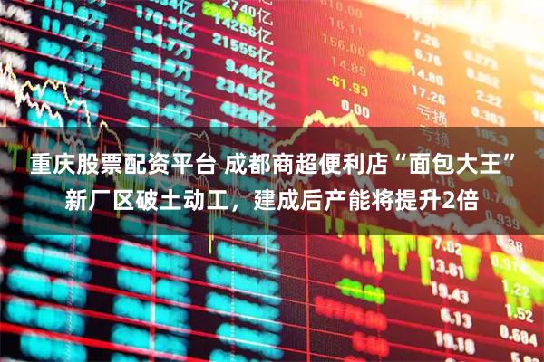 重庆股票配资平台 成都商超便利店“面包大王”新厂区破土动工，建成后产能将提升2倍