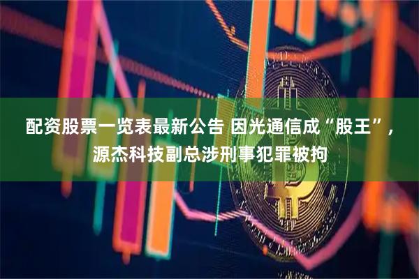 配资股票一览表最新公告 因光通信成“股王”，源杰科技副总涉刑事犯罪被拘