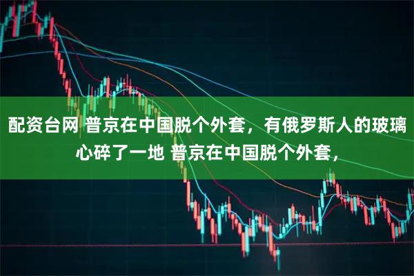 配资台网 普京在中国脱个外套，有俄罗斯人的玻璃心碎了一地 普京在中国脱个外套，