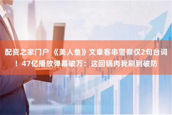 配资之家门户 《美人鱼》文章客串警察仅2句台词！47亿播放弹幕破万：这回锅肉我刷到破防