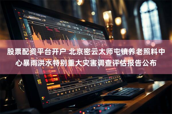股票配资平台开户 北京密云太师屯镇养老照料中心暴雨洪水特别重大灾害调查评估报告公布