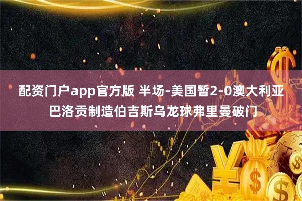 配资门户app官方版 半场-美国暂2-0澳大利亚 巴洛贡制造伯吉斯乌龙球弗里曼破门
